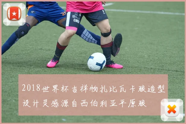 2018世界杯吉祥物扎比瓦卡狼造型设计灵感源自西伯利亚平原狼