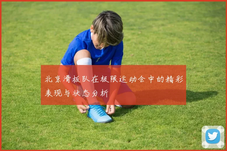 北京滑板队在极限运动会中的精彩表现与状态分析