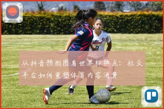 从抖音预测图看世界杯热点：社交平台如何重塑体育内容消费