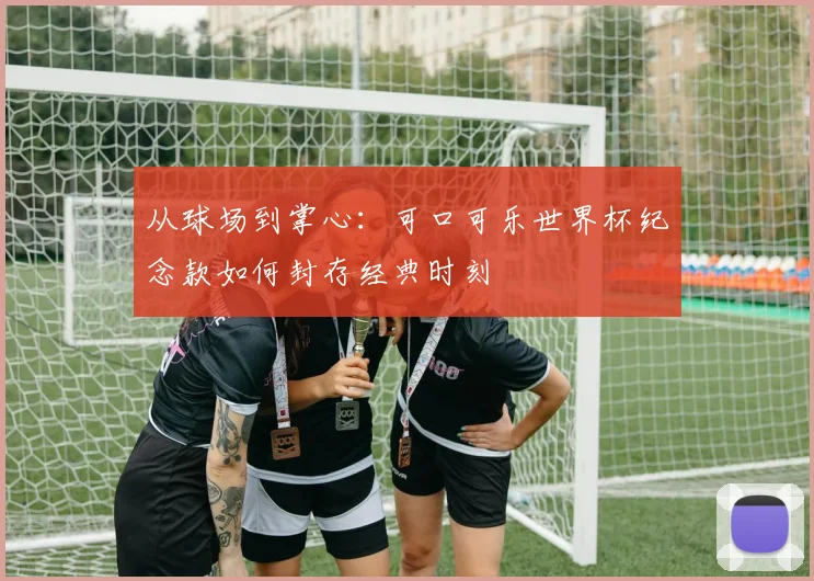 从球场到掌心：可口可乐世界杯纪念款如何封存经典时刻