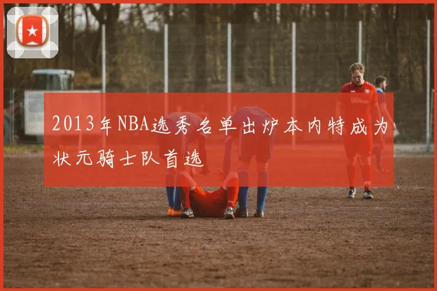 2013年NBA选秀名单出炉本内特成为状元骑士队首选
