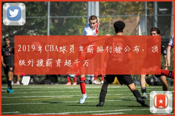 2019年CBA球员年薪排行榜公布，顶级外援薪资超千万