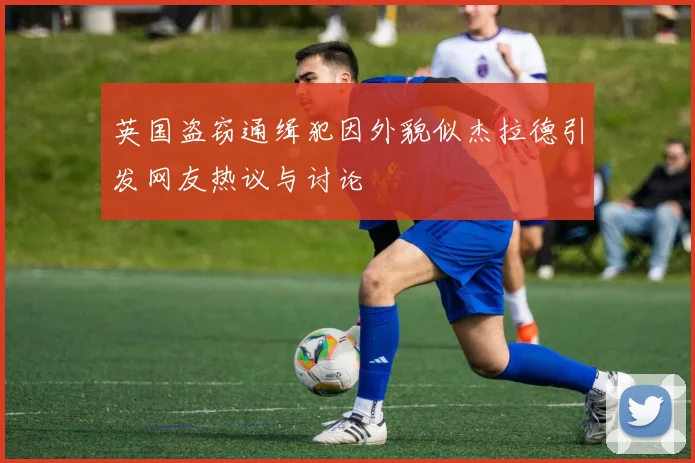 英国盗窃通缉犯因外貌似杰拉德引发网友热议与讨论