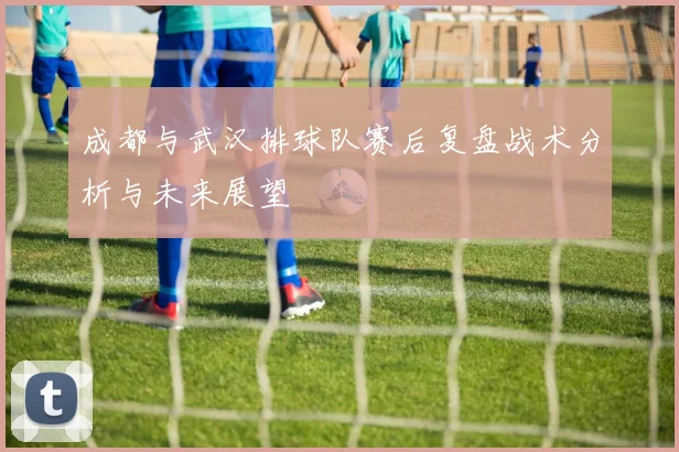 成都与武汉排球队赛后复盘战术分析与未来展望