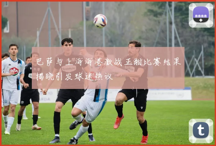 巴萨与上海海港激战正酣比赛结果揭晓引发球迷热议